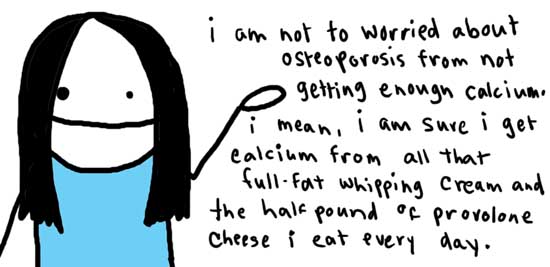 Natalie Dee comic: adkinsdiet * Text: 

i am not too worried about osteoporosis from not getting enough calcium. i mean, i am sure i get calcium from all that full-fat whipping cream and the half pound of provolone cheese i eat every day.



