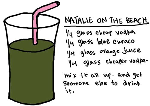 Natalie Dee comic: onthebeach * Text: 

NATALIE ON THE BEACH


1/4 glass cheap vodka
1/4 gtlass blue curaco
1/4 glass orange juice
1/4 glass cheaper vodka.


mix it all up. and get someone else to drink it.



