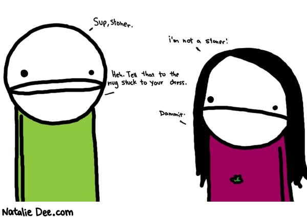Natalie Dee comic: stoner * Text: 

Sup, stoner.


i'm not a stoner!


Heh. Tell that to the nug stuck to your dress.


Dammit.



