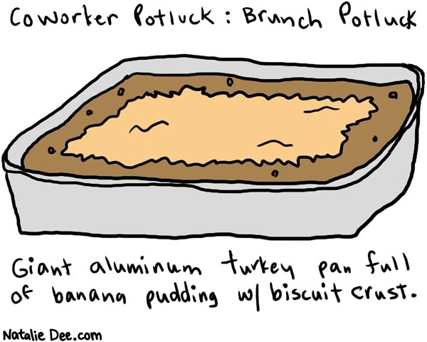 Natalie Dee comic: coworkerpotluck1 * Text: 

Coworker Potluck: Brunch Potluck


Giant aluminum turkey pan full of banana pudding w/ biscuit crust.



