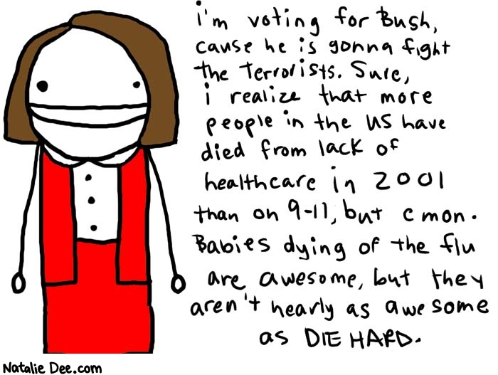 Natalie Dee comic: diehard * Text: 

i'm votin for Bush, cause he is gonna fight the terrorists. Sure, i realize that more people in the US have died from lack of healthcare in 2001 than on 9-11, but cmon. Babies dying of the flu are awesome, but they aren't nearly as awesome as DIE HARD.



