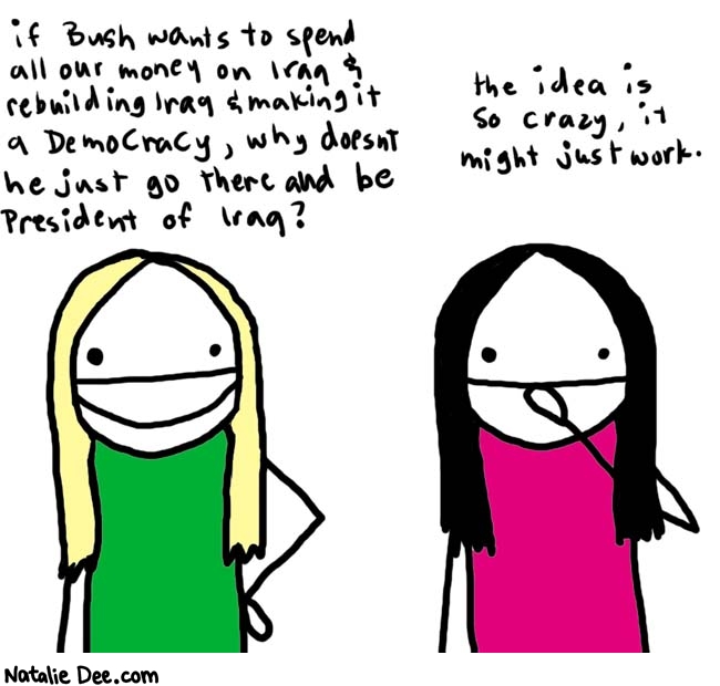 Natalie Dee comic: talkin' politics * Text: 

if Bush wants to spend all our money on Iran & rebuilding Iraq & making it a democracy, why doesn't he just go gthere and be President of Iraq?


the idea is so crazy, it might just work.



