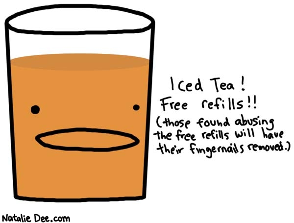 Natalie Dee comic: iced tea * Text: 

Iced Tea!


Free refills!!


(those found abusing the free refills will have their fingernails removed.)



