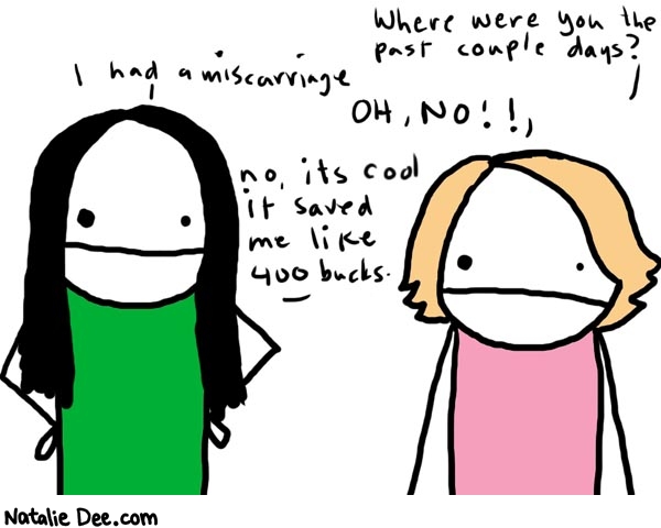 Natalie Dee comic: awkward work conversation 456 * Text: 

Where were you the past couple days?


I had a miscarrieage


 OH, NO!!


no, its cool it saved me like 400 bucks.



