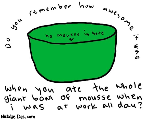 Natalie Dee comic: allthemousse * Text: 

Do you remember how awesome it was


when you ate the whole giant bowl of mouse when i was at work all day?


no mousse in here



