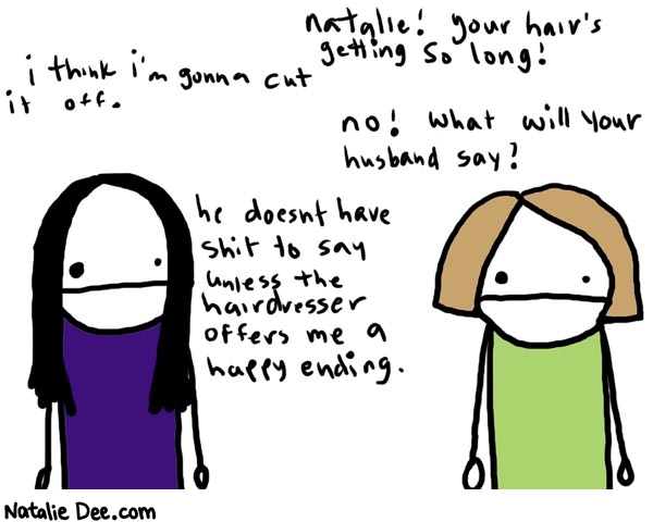 Natalie Dee comic: awkward work conversation 682 * Text: 

Natalie! Your hair's getting so long!


I think I'm gonna cut it off.


no! What will your husband say?


he doesn't have shit to say unless the hairdresser offers me a happy ending.




