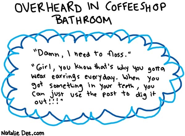 Natalie Dee comic: i am not making this up at all * Text: 

OVERHEARD IN COFFEESHOP BATHROOM


Damn, I need to floss.


Girl, you know that's why you gotta wear earrings everyday. When you got something in your teath, you can just use the post to dig it out!!!



