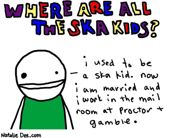 Natalie Dee comic: ska kids * Text: 

WHERE ARE ALL THE SKA KIDS?


i used to be a ska kid. now i am married and i work in the mail room at Proctor & Gamble.




