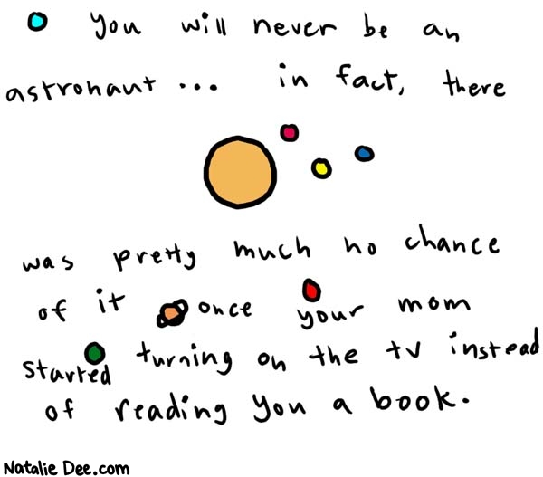 Natalie Dee comic: astronaut * Text: 

You will never be an astronaut.... in fact, there was pretty much no chance of it once your mom started turning on the tv instead of reading you a book.



