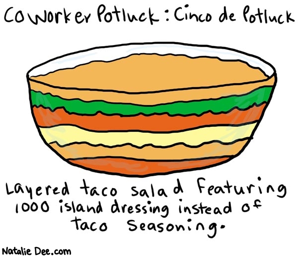 Natalie Dee comic: coworkerpotluck3 * Text: 

Coworker Potluck: Cinco de Potluck


Layered taco salad featuring 1000 island dressing instead of taco seasoning.



