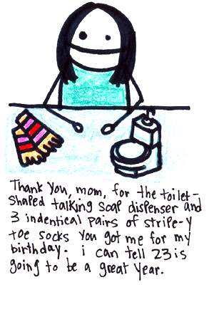 Natalie Dee comic: mom * Text: 

Thank you, mom, for the toilet-shaped talking soap dispenser and 3 identical pairs of stripe-y toe socks you got me for my birthday. i can tell 23 is going to be a great year.



