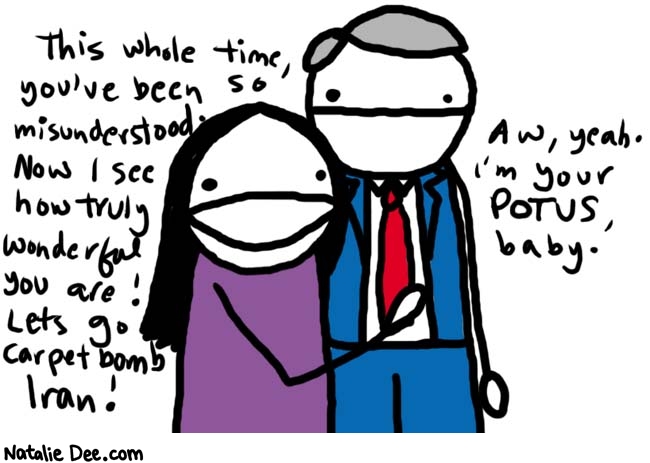 Natalie Dee comic: dont tell drew * Text: 
This whole time, you've been so misunderstood. Now I see how truly wonderful you are! Let's go carpetbomb Iran!


Aw, yeah. I'm your POTUS baby.



