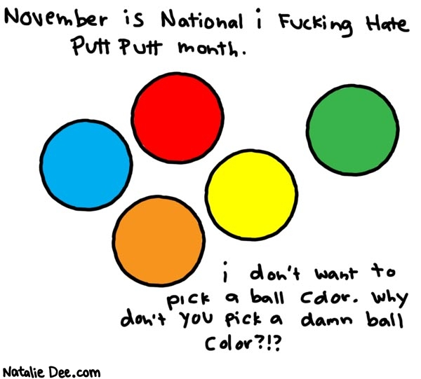 Natalie Dee comic: i hate putt putt * Text: 

November is National i Fucking Hate Putt Putt month.


i don't want to pick a ball color. Why don't you pick a damn ball color?!?



