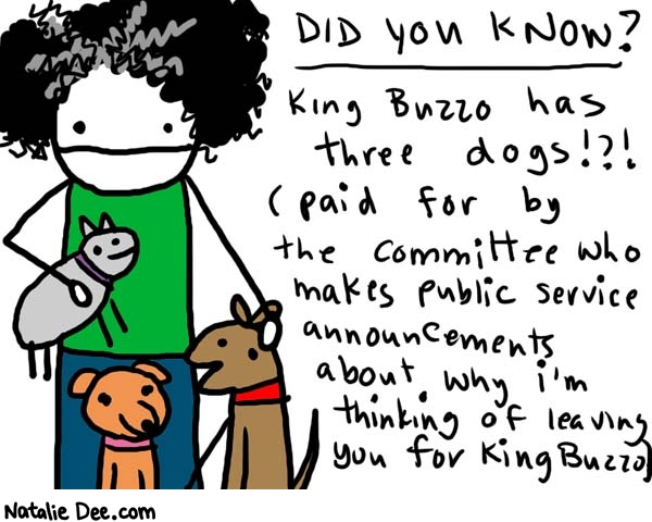 Natalie Dee comic: i bet he walks em real slow * Text: 

DID YOU KNOW?


King Buzzo has three dogs?!? (paid for by the committee who makes public service announcements about why I'm thinking of leaving you for King Buzzo)



