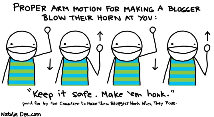 Natalie Dee comic: but dont look em in the eye * Text: 

PROPER ARM MOTION FOR MAKING A BLOGGER BLOW THEIR HORN AT YOU:


Keep it safe. Make 'em honk.


paid for by the Committee to Make Them Bloggers Honk When They Pass



