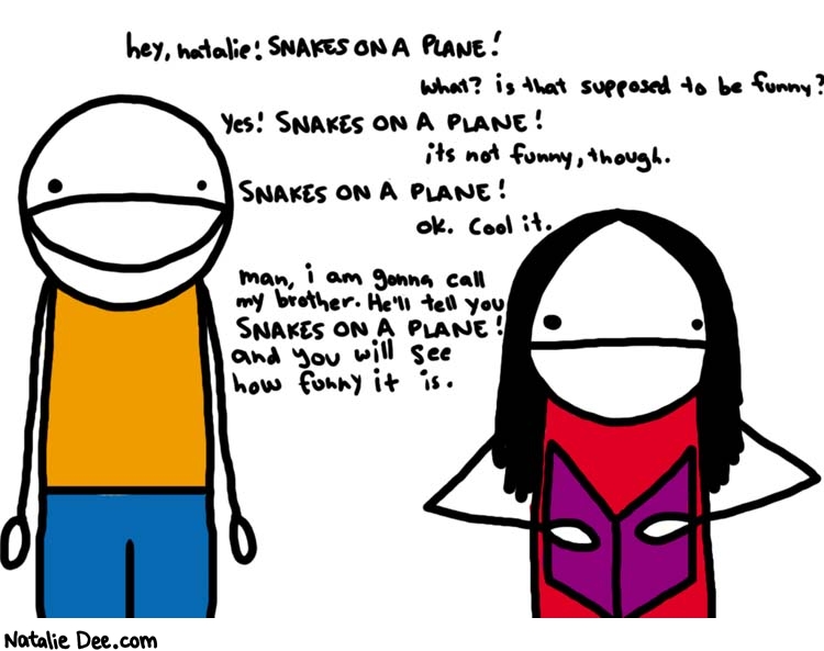 Natalie Dee comic: its still not funny * Text: 

hey, natalie! SNAKES ON A PLANE!


What? is that supposed to be funny?



YES! SNAKES ON A PLANE!


its not funny, though.


SNAKES ON A PLANE!


OK. Cool it.


man, i am gonna call my brother. He'll tell you SNAKES ON A PLANE! and you will see how funny it is.



