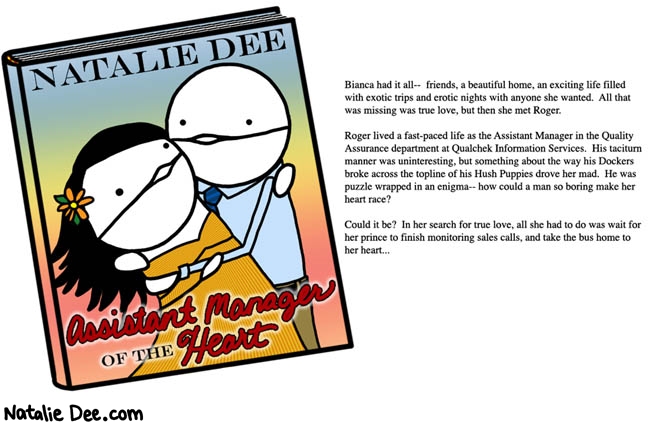 Natalie Dee comic: the inescapable allure of a man with a job * Text: natalie dee assistant manager of the heart bianca had it all friends a beautiful home an exciting life filled with exotic trips and erotic nights with anyone she wanted all that was missing was true love but then she met roger roger lived a fast paced life as the assistant manager of qualcheck information services his taciturn manner was uninteresting but something about the way his dockers broke across the topline of his hushpuppies drove her mad he was a puzzle wrapped in an enigma how could a man so boring make her heart race could it be in her search for true love all she had to do was wait for her prince to stop monitoring sales calls and take the bus home to her heart