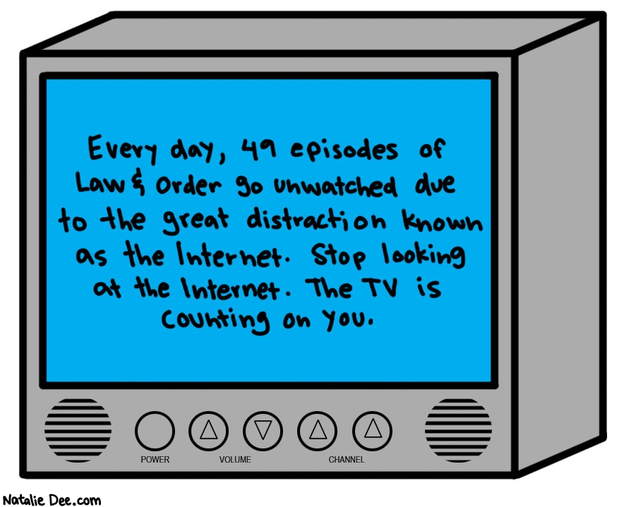 Natalie Dee comic: TV vs Internet * Text: 

Every day, 49 episodes of Law & Order go unwatched due to the great distraction known as the Internet. Stop looking at the Internet. The TV is counting on you.


POWER


VOLUME


CHANNEL



