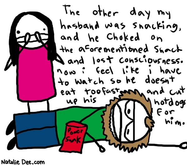 Natalie Dee comic: snackin * Text: 

The other day my husband was snacking and he choked on the aforementioned snack and lost consciousness. now i feel like i have to watch so he doesn't eat too fast and cut up his hotdogs for him.



