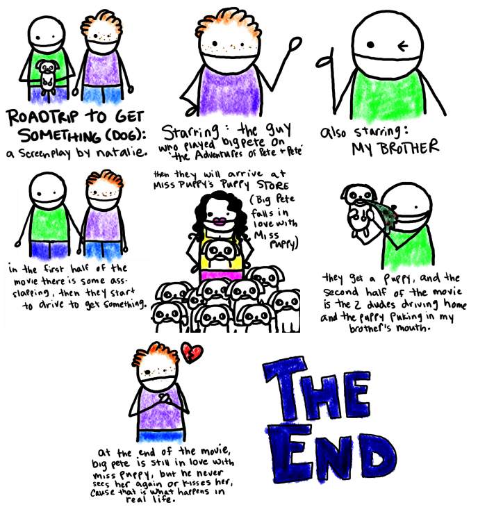 Natalie Dee comic: myscreenplay * Text: 

ROADTRIP TO GET SOMETHING (DOG): a screenplay by natalie.


Starring: the guy who played big Pete on 'the Adventures of Pete & Pete'



Also starring: MY BROTHER


in the first half of the movie there is some ass-slapping, then they start to drive to get something.


then they will arrive at MISS PUPPY'S PUPPY STORE (Big Pete falls in love with Miss Puppy)


they get a puppy, and the second half of the movie is the 2 dudes driving home and the puppy puking in my brother's mouth.


At the end o