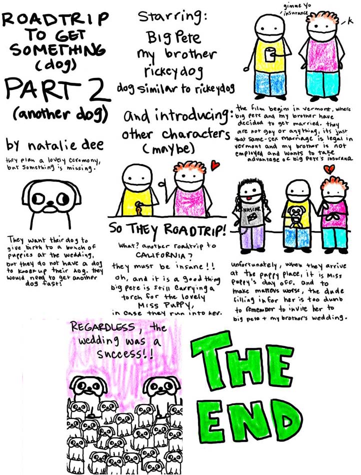 Natalie Dee comic: roadtrip2 * Text: 

ROAD TRIP TO GET SOMETHING (dog) PART 2 (another dog) by natalie dee


Starring: Big Pete my brother rickey dog dog similar to rickeydog and introducing other characters (maybe)


they plan a lovely ceremony, but something is missing. They want their dog to give birth to a bunch of puppies a the wedding, but they do not have a dog to knock up their dog. they would need to get another dog fast.


SO THEY ROADTRIP! What? another roadrip to CALIFORNIA? they must be insane!! oh, and it is a good t