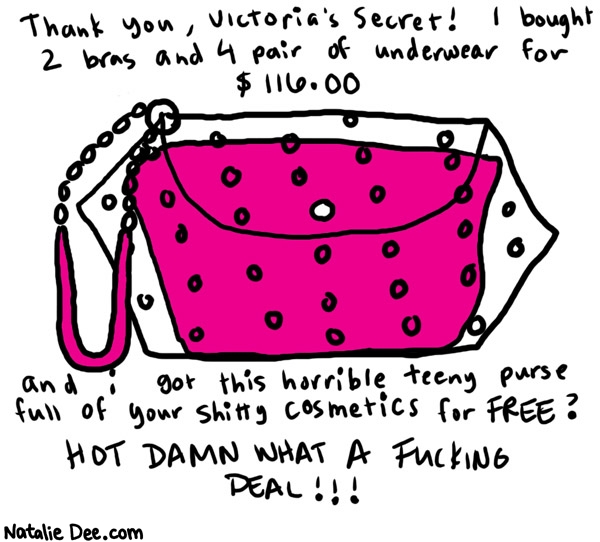 Natalie Dee comic: wheeling and fucking dealing * Text: 

Thank you, Victoria's Secret! I bought 2 bras and 4 pair of underwear for $116.00


and i got this horrible teeny purse full of your shitty cosmetics for FREE?
HOT DAMN WHAT A FUCKING DEAL!!!



