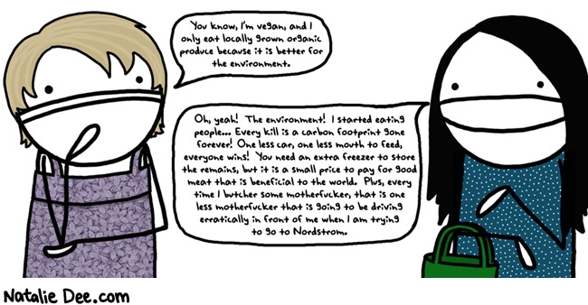 Natalie Dee comic: MW i dont care what you eat tell me about it again and i will eat YOU * Text: you know im vegan and i only eat locally grown organic produce because its better for the environment oh yeah the environment i started eating people every kill is a carbon footprint gone forever one less car one less mouth to feed everyone wins you need an extra freezer to store the remains but its a small price to pay for good meat that is beneficial to the world plus every time i butcher some motherfucker that is one less motherfucker that is going to be driving erratically in front of me when i am trying to go to nordstrom