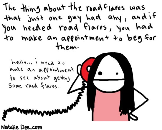 Natalie Dee comic: daythree * Text: 

The thing about the road flares was that just one guy had any, and if you needed road flares, you had to make an appointment to beg for them.


hello... i need to make an appointment to see about getting some road flares.



