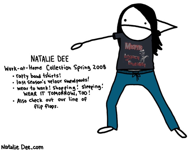 Natalie Dee comic: i am one fashionable motherfucker * Text: 

NATALIE DEE


Work-at-Home Collection Spring 2008


ratty band tshirts!


last season's velour sweatpants!


wear to work! shopping! sleeping! WEAR IT TOMORROW, TOO!


Also check out our line of flip flops.


MISFITS


Legacy of Brutality



