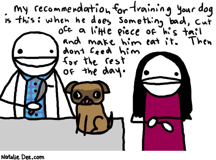 Natalie Dee comic: a visit with sadistic vet * Text: 

My recommendation for training your dog is this: when he does something bad, cut off a little piece of his tail and make him eat it. Then don't feed him for the rest of the day.



