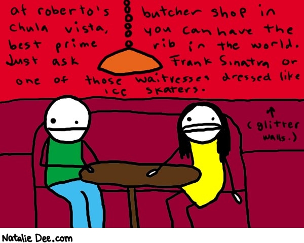 Natalie Dee comic: chulavista * Text: 

at roberto's butcher shop in chula vista, you can have the best prime rib in the world. Just ask Frank Sinata or one of those waitresses dressed like ice skaters.


(glitter walls.)



