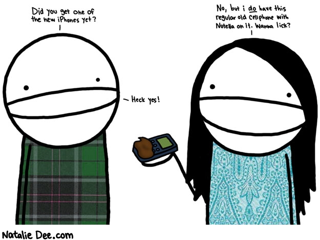 Natalie Dee comic: come on i like nutella more than nonfunctioning pocket internet * Text: 

Did you get one of the new iPhones yet?


No, but i do have this regular old cellphone with Nutella on it. Wanna lick?


Heck yes!



