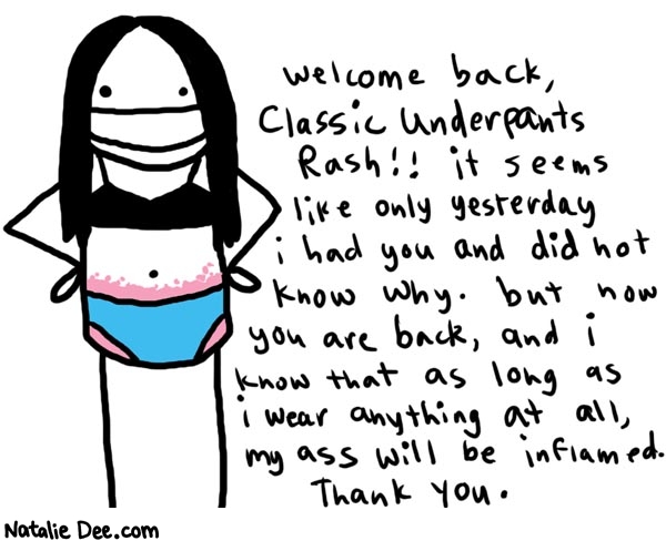 Natalie Dee comic: underpants * Text: 

Welcome back, classic underpants rash!! it seems like only yesterday i had you and did not know why. but now you are back, and i know that as long as i wear anything at all, my ass will be enflamed. Thank you.



