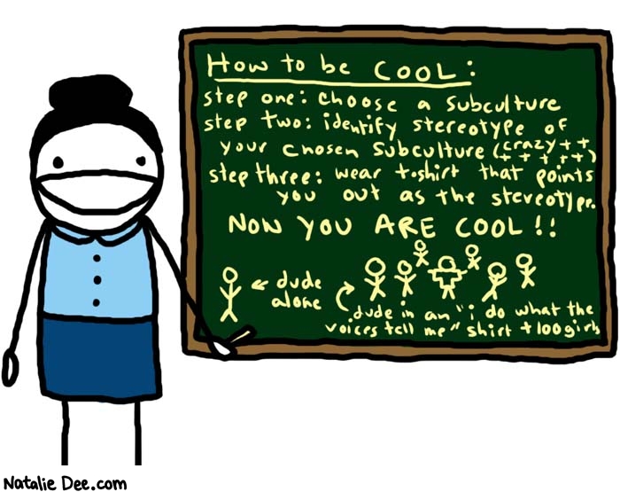 Natalie Dee comic: todays lesson * Text: 

How to be COOL:


step one: choose a subculture
step two: identify stereotype of your chosen subculture (crazy +++++++)
step three: wear t-shirt that points you out as the stereotype.


NOW YOU ARE COOL!!


dude alone


dude in an 