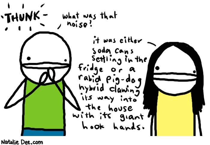Natalie Dee comic: thunk * Text: 
THUNK


what was that noise?


it was either soda cans settling in the fridge or a rabid pig-dog hybrid clawing its way into the house with its giant hook hands.



